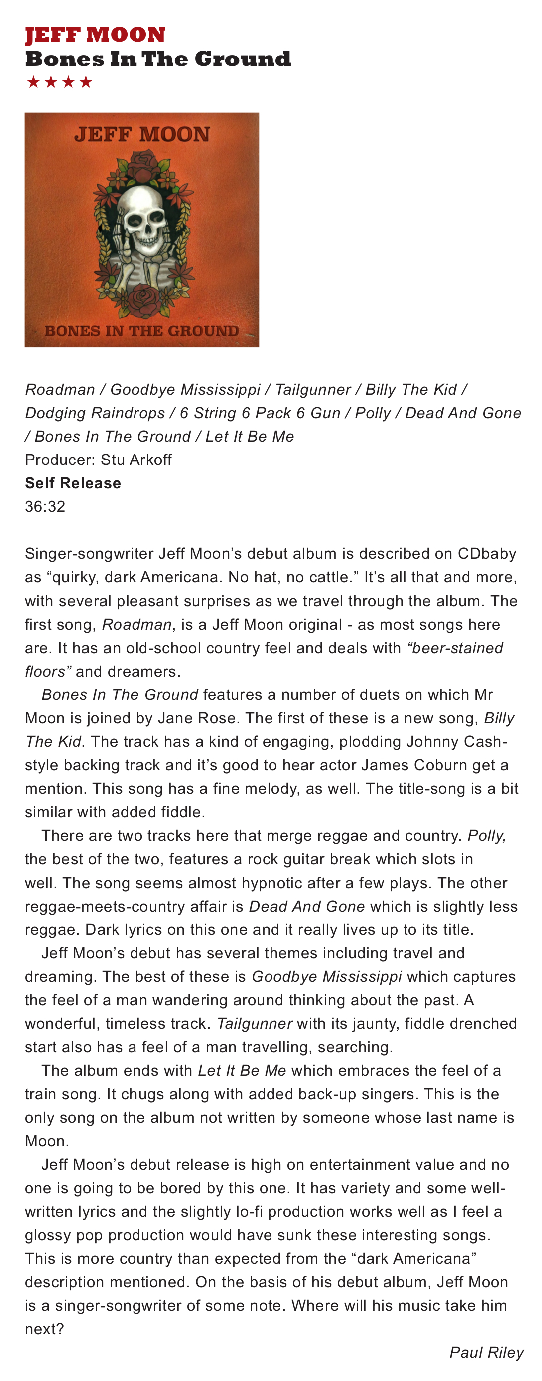
    JEFF MOON
    Bones In The Ground
    Roadman / Goodbye Mississippi / Tailgunner / Billy The Kid /
Dodging Raindrops / 6 String 6 Pack 6 Gun / Polly / Dead And Gone
/ Bones In The Ground / Let It Be Me
Producer: Stu Arkoff
Self Release
36:32
Singer-songwriter Jeff Moon’s debut album is described on CDbaby
as “quirky, dark Americana. No hat, no cattle.” It’s all that and more,
with several pleasant surprises as we travel through the album. The
first song, Roadman, is a Jeff Moon original - as most songs here
are. It has an old-school country feel and deals with “beer-stained
floors” and dreamers.
Bones In The Ground features a number of duets on which Mr
Moon is joined by Jane Rose. The first of these is a new song, Billy
The Kid. The track has a kind of engaging, plodding Johnny Cash-
style backing track and it’s good to hear actor James Coburn get a
mention. This song has a fine melody, as well. The title-song is a bit
similar with added fiddle.
There are two tracks here that merge reggae and country. Polly,
the best of the two, features a rock guitar break which slots in
well. The song seems almost hypnotic after a few plays. The other
reggae-meets-country affair is Dead And Gone which is slightly less
reggae. Dark lyrics on this one and it really lives up to its title.
Jeff Moon’s debut has several themes including travel and
dreaming. The best of these is Goodbye Mississippi which captures
the feel of a man wandering around thinking about the past. A
wonderful, timeless track. Tailgunner with its jaunty, fiddle drenched
start also has a feel of a man travelling, searching.
The album ends with Let It Be Me which embraces the feel of a
train song. It chugs along with added back-up singers. This is the
only song on the album not written by someone whose last name is
Moon.
Jeff Moon’s debut release is high on entertainment value and no
one is going to be bored by this one. It has variety and some well-
written lyrics and the slightly lo-fi production works well as I feel a
glossy pop production would have sunk these interesting songs.
This is more country than expected from the “dark Americana”
description mentioned. On the basis of his debut album, Jeff Moon
is a singer-songwriter of some note. Where will his music take him
next?
- Paul Riley
    